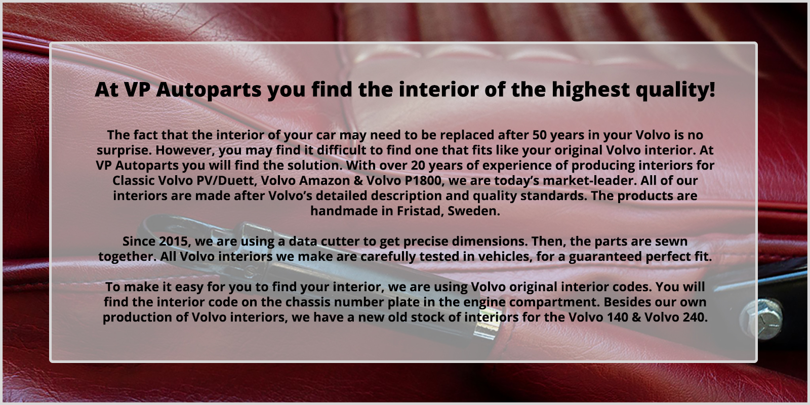 Hos oss hittar du Volvoinredningar av allra hgsta kvalit. Att inredning behver bytas efter 50 r i din bil r ingen nyhet, dremot kan det vara problematiskt att finna en som passar lika bra som originalet. Med ver 20 rs erfarenhet av att tillverka inredningar till klassiska Volvo PV/Duett, Volvo Amazon, Volvo P1800 r vi idag marknadsledande. Vra inredningar r tillverkade efter Volvos originalspecifikationer och med samma kvalitets